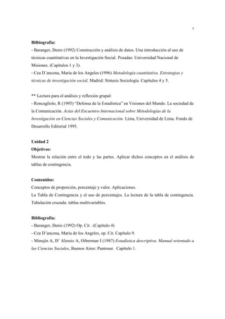 7 
Bilbiografía: 
- Baranger, Denis (1992) Construcción y análisis de datos. Una introducción al uso de 
técnicas cuantitativas en la Investigación Social. Posadas: Universidad Nacional de 
Misiones. (Capítulos 1 y 3). 
- Cea D´ancona, María de los Angeles (1996) Metodología cuantitativa. Estrategias y 
técnicas de investigación social, Madrid: Síntesis Sociología. Capítulos 4 y 5. 
** Lectura para el análisis y reflexión grupal: 
- Roncagliolo, R (1995) “Defensa de la Estadística” en Visiones del Mundo. La sociedad de 
la Comunicación. Actas del Encuentro Internacional sobre Metodologías de la 
Investigación en Ciencias Sociales y Comunicación. Lima, Universidad de Lima. Fondo de 
Desarrollo Editorial 1995. 
Unidad 2 
Objetivos: 
Mostrar la relación entre el todo y las partes. Aplicar dichos conceptos en el análisis de 
tablas de contingencia. 
Contenidos: 
Conceptos de proporción, porcentaje y valor. Aplicaciones. 
La Tabla de Contingencia y el uso de porcentajes. La lectura de la tabla de contingencia. 
Tabulación cruzada: tablas multivariables. 
Bibliografía: 
- Baranger, Denis (1992) Op. Cit . (Capítulo 4) 
- Cea D’ancona, María de los Angeles, op. Cit. Capítulo 9. 
- Minujín A, D’ Alessio A, Oiberman I (1987) Estadística descriptiva. Manual orientado a 
las Ciencias Sociales, Buenos Aires: Puntosur. Capítulo 1. 
 