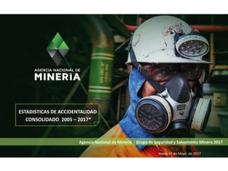 Agencia Nacional de Minería - Grupo de Seguridad y Salvamento Minero 2017
ESTADISTICAS DE ACCIDENTALIDAD
CONSOLIDADO 2005 – 2017*
Hasta 31 de Mayo de 2017
 