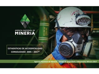 Agencia Nacional de Minería - Grupo de Seguridad y Salvamento Minero 2017
ESTADISTICAS DE ACCIDENTALIDAD
CONSOLIDADO 2005 – 2017*
 