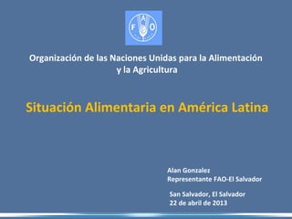 San Salvador, El Salvador
22 de abril de 2013
Organización de las Naciones Unidas para la Alimentación
y la Agricultura
Alan Gonzalez
Representante FAO-El Salvador
Situación Alimentaria en América Latina
 