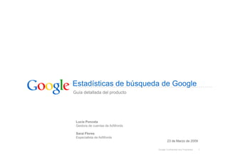 Estadísticas de búsqueda de Google
Guía detallada del producto




 Lucía Poncela
 Gestora de cuentas de AdWords

 Sarai Flores
 Especialista de AdWords
                                         23 de Marzo de 2009

                                 Google Confidential and Proprietary   1
 