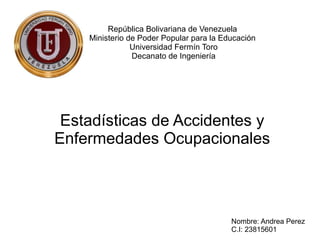 República Bolivariana de Venezuela
Ministerio de Poder Popular para la Educación
Universidad Fermín Toro
Decanato de Ingeniería
Estadísticas de Accidentes y
Enfermedades Ocupacionales
Nombre: Andrea Perez
C.I: 23815601
 