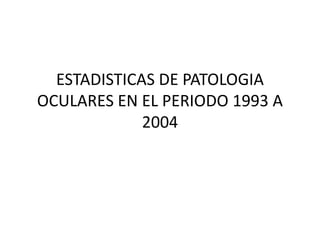 ESTADISTICAS DE PATOLOGIA OCULARES EN EL PERIODO 1993 A 2004 