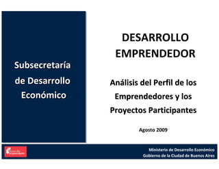 DESARROLLO 
                  EMPRENDEDOR
Subsecretaría 
Subsecretaría 
de Desarrollo 
de Desarrollo    Análisis del Perfil de los 
 Económico
 Económico        Emprendedores y los 
                 Proyectos Participantes

                         Agosto 2009


                             Ministerio de Desarrollo Económico
                           Gobierno de la Ciudad de Buenos Aires
 