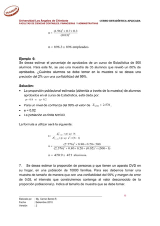 Universidad Los Ángeles de Chimbote CURSO ESTADÍSTICA APLICADA
FACULTAD DE CIENCIAS CONTABLES, FINANCIERAS Y ADMINISTRATIVAS
2
2
(1.96) 0.7 0.3
n
(0.03)
× ×
=
n 896.3 896 empleados= ≅
Ejemplo 6:
Se desea estimar el porcentaje de aprobados de un curso de Estadística de 500
alumnos. Para este fin, se uso una muestra de 35 alumnos que reveló un 80% de
aprobados. ¿Cuántos alumnos se debe tomar en la muestra si se desea una
precisión del 2% con una confiabilidad del 99%.
Solución:
• La proporción poblacional estimada (obtenida a través de la muestra) de alumnos
aprobados en el curso de Estadística, está dada por:
p 0.8 q 0.2= ⇒ =
• Para un nivel de confianza del 99% el valor de 576.2Z 995.0 = .
• e = 0.02
• La población es finita N=500.
La formula a utilizar será la siguiente:
2
1 2
2 2
1 / 2
Z p q N
n
Z p q e (N 1)
− α
− α
× × ×
=
× × + × −
2
2 2
(2.576) 0.80 0.20 500
n
(2.576) 0.80 0.20 (0.02) (500 1)
× × ×
=
× × + × −
n 420.9 421 alumnos.= ≅
7. Se desea estimar la proporción de personas p que tienen un aparato DVD en
su hogar, en una población de 10000 familias. Para eso debemos tomar una
muestra de tamaño de manera que con una confiabilidad del 99% y margen de error
de 0.05, el intervalo que construiremos contenga al valor desconocido de la
proporción poblacional p. Indica el tamaño de muestra que se debe tomar.
___________________________________________________________________________ 10
Elaborado por : Mg. Carmen Barreto R.
Fecha : Setiembre 2010
Versión : 2
 