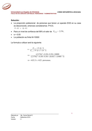 Universidad Los Ángeles de Chimbote CURSO ESTADÍSTICA APLICADA
FACULTAD DE CIENCIAS CONTABLES, FINANCIERAS Y ADMINISTRATIVAS
Solución:
• La proporción poblacional de personas que tienen un aparato DVD en su casa
es desconocido, entonces consideramos P=0.5.
P 0.5 Q 0.5= ⇒ =
• Para un nivel de confianza del 99% el valor de 576.2Z 995.0 = .
• e = 0.05
• La población es finita N=10000
La formula a utilizar será la siguiente:
2
1 2
2 2
1 /2
Z P Q N
n
Z P Q e (N 1)
− α
− α
× × ×
=
× × + × −
2
2 2
(2.576) 0.50 0.50 10000
n
(2.576) 0.50 0.50 (0.05) (1000 1)
× × ×
=
× × + × −
n 622.3 622 personas.= ≅
___________________________________________________________________________ 11
Elaborado por : Mg. Carmen Barreto R.
Fecha : Setiembre 2010
Versión : 2
 