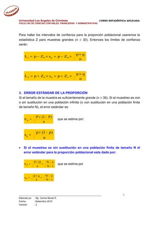 Universidad Los Ángeles de Chimbote CURSO ESTADÍSTICA APLICADA
FACULTAD DE CIENCIAS CONTABLES, FINANCIERAS Y ADMINISTRATIVAS
Para hallar los intervalos de confianza para la proporción poblacional usaremos la
estadística Z para muestras grandes (n ≥ 30). Entonces los límites de confianza
serán:
n
qp
ZpsZpL 0p01
×
×−=×−=
n
qp
ZpsZpL op02
×
×+=×+=
3. ERROR ESTÁNDAR DE LA PROPORCIÓN
Si el tamaño de la muestra es suficientemente grande (n ≥ 30). Si el muestreo es con
o sin sustitución en una población infinita (o con sustitución en una población finita
de tamaño N), el error estándar es:
n
)P1(P
p
−×
=σ que se estima por:
n
)p1(p
sp
−×
=
• Si el muestreo es sin sustitución en una población finita de tamaño N el
error estándar para la proporción poblacional esta dado por:
1N
nN
n
QP
P
−
−
×
×
=σ que se estima por
1N
nN
n
qp
sp
−
−
×
×
=
___________________________________________________________________________ 3
Elaborado por : Mg. Carmen Barreto R.
Fecha : Setiembre 2010
Versión : 2
 
