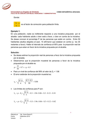 Universidad Los Ángeles de Chimbote CURSO ESTADÍSTICA APLICADA
FACULTAD DE CIENCIAS CONTABLES, FINANCIERAS Y ADMINISTRATIVAS
Donde:
1N
nN
−
−
es el factor de corrección para población finita.
Ejemplo 1:
En una población, nadie es indiferente respecto a una iniciativa propuesta por el
alcalde: cada habitante adulto o bien está a favor, o bien en contra de la iniciativa.
Se desea conocer el porcentaje P de las personas que están en contra. Entre 50
habitantes adultos elegidos al azar, 15 afirmaron que estaban en contra (y los 35
restantes a favor). Hallar el intervalo de confianza al 95% para la proporción real de
personas que estan en favor de la iniciativa propuesta por el alcalde.
Solución:
• Se desea estimar la proporción real de personas a favor de la iniciativa propuesta
por el alcalde.
• Observamos que la proporción muestral de personas a favor de la iniciativa
propuesta por el alcalde es:
35
p 0.7 q 0.3
50
= = ⇒ =
• Para un nivel de confianza del 99% el valor de Z0 = 1.96
• El error estándar de la proporción muestral es:
p
p q 0.7 0.3
s 0.06
n 50
× ×
= = =
• Los límites de confianza para P son:
1 0
2 0
p q
L p Z 0.3 1.96 0.06 0.3 0.12 0.18
n
p q
L p Z 0.3 1.96 0.06 0.3 0.12 0.42
n
×
= − × = − × = − =
×
= + × = + × = + =
___________________________________________________________________________ 4
Elaborado por : Mg. Carmen Barreto R.
Fecha : Setiembre 2010
Versión : 2
 