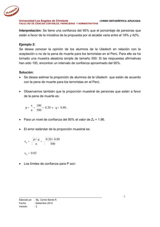 Universidad Los Ángeles de Chimbote CURSO ESTADÍSTICA APLICADA
FACULTAD DE CIENCIAS CONTABLES, FINANCIERAS Y ADMINISTRATIVAS
Interpretación: Se tiene una confianza del 95% que el porcentaje de personas que
están a favor de la iniciativa de la propuesta por el alcalde varia entre el 18% y 42%.
Ejemplo 2:
Se desea conocer la opinión de los alumnos de la Uladech en relación con la
aceptación o no de la pena de muerte para los terroristas en el Perú. Para ello se ha
tomado una muestra aleatoria simple de tamaño 500. Si las respuestas afirmativas
han sido 100, encontrar un intervalo de confianza aproximado del 95%.
Solución:
• Se desea estimar la proporción de alumnos de la Uladech que están de acuerdo
con la pena de muerte para los terroristas en el Perú.
• Observamos también que la proporción muestral de personas que están a favor
de la pena de muerte es:
80.0q20.0
500
100
n
x
p =⇒=== .
• Para un nivel de confianza del 95% el valor de Z0 = 1.96.
• El error estándar de la proporción muestral es:
02.0s
500
80.020.0
n
qp
s
p
p
=
×
=
×
=
• Los límites de confianza para P son:
___________________________________________________________________________ 5
Elaborado por : Mg. Carmen Barreto R.
Fecha : Setiembre 2010
Versión : 2
 