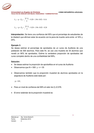 Universidad Los Ángeles de Chimbote CURSO ESTADÍSTICA APLICADA
FACULTAD DE CIENCIAS CONTABLES, FINANCIERAS Y ADMINISTRATIVAS
24.002.096.120.0
n
qp
ZpL
16.002.096.120.0
n
qp
ZpL
02
01
=×+=
×
×+=
=×−=
×
×−=
Interpretación: Se tiene una confianza del 95% que el porcentaje de estudiantes de
la Uladech que afirman estar de acuerdo con la pena de muerte varía entre el 16% y
24%.
Ejemplo 3:
Se desea estimar el porcentaje de aprobados de un curso de Auditoria de una
población de 500 alumnos. Para este fin, se uso una muestra de 35 alumnos que
reveló un 80% de aprobados. Estime la verdadera proporción de aprobados del
curso completo dentro de una confiabilidad del 99%.
Solución:
• Se desea estimar la proporción de aprobafdos en el curso de Auditoria
• Observamos que N = 500 y n = 35
• Observamos también que la proporción muestral de alumnos aprobados en la
asignatura de Auditoria está dada por:
p 0.8= .
• Para un nivel de confianza del 99% el valor de Zo=2.576.
• El error estándar de la proporción muestral es:
___________________________________________________________________________ 6
Elaborado por : Mg. Carmen Barreto R.
Fecha : Setiembre 2010
Versión : 2
 