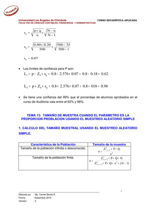 Universidad Los Ángeles de Chimbote CURSO ESTADÍSTICA APLICADA
FACULTAD DE CIENCIAS CONTABLES, FINANCIERAS Y ADMINISTRATIVAS
p
p
p
p q N n
s
n N 1
0.80 0.20 500 35
s
500 500 1
s 0.07
× −
= ×
−
× −
= ×
−
=
• Los límites de confianza para P son:
1 0 p
2 0 p
L p Z s 0.8 2.576 0.07 0.8 0.18 0.62
L p Z s 0.8 2.576 0.07 0.8 018 0.98
= − × = − × = − =
= + × = + × = + =
• Se tiene una confianza del 99% que el porcentaje de alumnos aprobados en el
curso de Auditoria vaia entre el 62% y 98%.
TEMA 13: TAMAÑO DE MUESTRA CUANDO EL PARAMETRO ES LA
PROPORCION PROBLACION USANDO EL MUESTREO ALEATORIO SIMPLE
1. CALCULO DEL TAMAÑO MUESTRAL USANDO EL MUESTREO ALEATORIO
SIMPLE.
Característica de la Población Tamaño de la muestra
Tamaño de la población infinita o desconocido.
2
2
21
e
QPZ
n
××
=
α−
Tamaño de la población finita.
)1N(eQPZ
NQPZ
n 22
2/1
2
21
−×+××
×××
=
α−
α−
___________________________________________________________________________ 7
Elaborado por : Mg. Carmen Barreto R.
Fecha : Setiembre 2010
Versión : 2
 