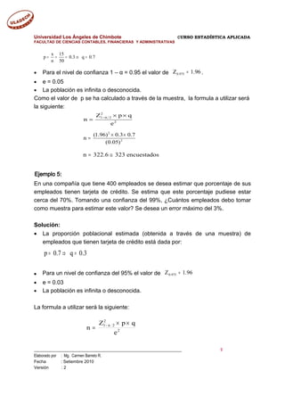 Universidad Los Ángeles de Chimbote CURSO ESTADÍSTICA APLICADA
FACULTAD DE CIENCIAS CONTABLES, FINANCIERAS Y ADMINISTRATIVAS
x 15
p 0.3 q 0.7
n 50
= = = ⇒ =
• Para el nivel de confianza 1 – α = 0.95 el valor de 96.1Z 975.0 = .
• e = 0.05
• La población es infinita o desconocida.
Como el valor de p se ha calculado a través de la muestra, la formula a utilizar será
la siguiente:
Ejemplo 5:
En una compañía que tiene 400 empleados se desea estimar que porcentaje de sus
empleados tienen tarjeta de crédito. Se estima que este porcentaje pudiese estar
cerca del 70%. Tomando una confianza del 99%, ¿Cuántos empleados debo tomar
como muestra para estimar este valor? Se desea un error máximo del 3%.
Solución:
• La proporción poblacional estimada (obtenida a través de una muestra) de
empleados que tienen tarjeta de crédito está dada por:
● Para un nivel de confianza del 95% el valor de 96.1Z 975.0 =
• e = 0.03
• La población es infinita o desconocida.
La formula a utilizar será la siguiente:
___________________________________________________________________________ 9
Elaborado por : Mg. Carmen Barreto R.
Fecha : Setiembre 2010
Versión : 2
2
1 2
2
Z p q
n
e
−α × ×
=
2
2
(1.96) 0.3 0.7
n
(0.05)
× ×
=
n 322.6 323 encuestados= ≅
2
2
21
e
qpZ
n
××
= α−
p 0.7 q 0.3= ⇒ =
 