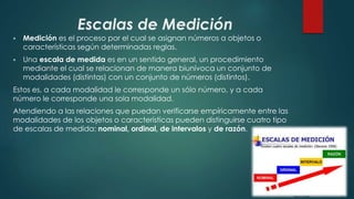 Escalas de Medición
 Medición es el proceso por el cual se asignan números a objetos o
características según determinadas reglas.
 Una escala de medida es en un sentido general, un procedimiento
mediante el cual se relacionan de manera biunívoca un conjunto de
modalidades (distintas) con un conjunto de números (distintos).
Estos es, a cada modalidad le corresponde un sólo número, y a cada
número le corresponde una sola modalidad.
Atendiendo a las relaciones que puedan verificarse empíricamente entre las
modalidades de los objetos o características pueden distinguirse cuatro tipo
de escalas de medida: nominal, ordinal, de intervalos y de razón.
 