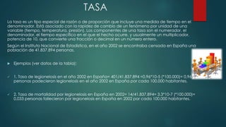 TASA
La tasa es un tipo especial de razón o de proporción que incluye una medida de tiempo en el
denominador. Está asociado con la rapidez de cambio de un fenómeno por unidad de una
variable (tiempo, temperatura, presión). Los componentes de una tasa son el numerador, el
denominador, el tiempo específico en el que el hecho ocurre, y usualmente un multiplicador,
potencia de 10, que convierte una fracción o decimal en un número entero.
Según el Instituto Nacional de Estadística, en el año 2002 se encontraba censada en España una
población de 41.837.894 personas.
 Ejemplos (ver datos de la tabla):
 1. Tasa de legionelosis en el año 2002 en España= 401/41.837.894 =0,96*10-5 (*100.000)= 0,96
personas padecieron legionelosis en el año 2002 en España por cada 100.000 habitantes.
 2. Tasa de mortalidad por legionelosis en España en 2002= 14/41.837.894= 3,3*10-7 (*100.000)=
0,033 personas fallecieron por legionelosis en España en 2002 por cada 100.000 habitantes.
 