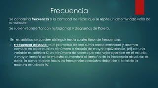 Frecuencia
Se denomina frecuencia a la cantidad de veces que se repite un determinado valor de
la variable.
Se suelen representar con histogramas y diagramas de Pareto.
En estadística se pueden distinguir hasta cuatro tipos de frecuencias:
 Frecuencia absoluta: Es el promedio de una suma predeterminada y además
consiste en saber cual es el número o símbolo de mayor equivalencia. (ni) de una
variable estadística Xi, es el número de veces que este valor aparece en el estudio.
A mayor tamaño de la muestra aumentará el tamaño de la frecuencia absoluta; es
decir, la suma total de todas las frecuencias absolutas debe dar el total de la
muestra estudiada (N).
 