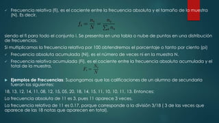  Frecuencia relativa (fi), es el cociente entre la frecuencia absoluta y el tamaño de la muestra
(N). Es decir,
siendo el fi para todo el conjunto i. Se presenta en una tabla o nube de puntos en una distribución
de frecuencias.
Si multiplicamos la frecuencia relativa por 100 obtendremos el porcentaje o tanto por ciento (pi)
 Frecuencia absoluta acumulada (Ni), es el número de veces ni en la muestra N.
 Frecuencia relativa acumulada (Fi), es el cociente entre la frecuencia absoluta acumulada y el
total de la muestra.
 Ejemplos de Frecuencias: Supongamos que las calificaciones de un alumno de secundaria
fueran las siguientes:
18, 13, 12, 14, 11, 08, 12, 15, 05, 20, 18, 14, 15, 11, 10, 10, 11, 13. Entonces:
La frecuencia absoluta de 11 es 3, pues 11 aparece 3 veces.
La frecuencia relativa de 11 es 0.17, porque corresponde a la división 3/18 ( 3 de las veces que
aparece de las 18 notas que aparecen en total).
 