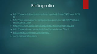 Bibliografía
 http://www.edukanda.es/mediatecaweb/data/zip/940/page_07.ht
m
 http://metodologiaeninvestigacion.blogspot.com/2010/07/poblaci
on-y-muestra.html
 http://www.um.es/docencia/pguardio/documentos/Tec2.pdf
 http://www.vitutor.com/estadistica/descriptiva/a_7.html
 http://whttp://sameens.dia.uned.es/
 www.monografias.com/
 