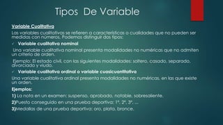 Tipos De Variable
Variable Cualitativa
Las variables cualitativas se refieren a características o cualidades que no pueden ser
medidas con números, Podemos distinguir dos tipos:
 Variable cualitativa nominal
Una variable cualitativa nominal presenta modalidades no numéricas que no admiten
un criterio de orden.
Ejemplo: El estado civil, con las siguientes modalidades: soltero, casado, separado,
divorciado y viudo.
 Variable cualitativa ordinal o variable cuasicuantitativa
Una variable cualitativa ordinal presenta modalidades no numéricas, en las que existe
un orden.
Ejemplos:
1) La nota en un examen: suspenso, aprobado, notable, sobresaliente.
2)Puesto conseguido en una prueba deportiva: 1º, 2º, 3º, ...
3)Medallas de una prueba deportiva: oro, plata, bronce.
 