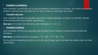  Variable Cuantitativa
Una variable cuantitativa es la que se expresa mediante un número, por tanto se pueden
realizar operaciones aritméticas con ella. Podemos distinguir dos tipos:
 Variable discreta
Una variable discreta es aquella que toma valores aislados, es decir no admite valores
intermedios entre dos valores específicos.
Ejemplo: El número de hermanos de 5 amigos: 2, 1, 0, 1, 3.
 Variable Continua
Una variable continua es aquella que puede tomar valores comprendidos entre dos
números.
Ejemplos: La altura de los 5 amigos: 1.73, 1.82, 1.77, 1.69, 1.75.
En la práctica medimos la altura con dos decimales, pero también se podría dar con tres
decimales.
 
