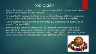 Población
Una población se precisa como un conjunto finito o infinito de personas u objetos
que presentan características comunes.
"Una población es un conjunto de todos los elementos que estamos estudiando,
acerca de los cuales intentamos sacar conclusiones". Levin & Rubin (1996).
"Una población es un conjunto de elementos que presentan una característica
común". Cadenas (1974).
El tamaño que tiene una población es un factor de suma importancia en el
proceso de investigación estadística y en nuestro caso social, y este tamaño
vienen dado por el número de elementos que constituyen la población, según el
número de elementos la población puede ser finita o infinita.
 