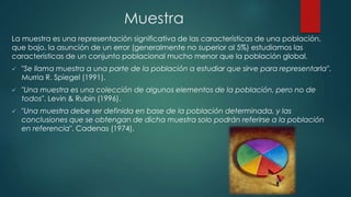 Muestra
La muestra es una representación significativa de las características de una población,
que bajo, la asunción de un error (generalmente no superior al 5%) estudiamos las
características de un conjunto poblacional mucho menor que la población global.
 "Se llama muestra a una parte de la población a estudiar que sirve para representarla".
Murria R. Spiegel (1991).
 "Una muestra es una colección de algunos elementos de la población, pero no de
todos". Levin & Rubin (1996).
 "Una muestra debe ser definida en base de la población determinada, y las
conclusiones que se obtengan de dicha muestra solo podrán referirse a la población
en referencia", Cadenas (1974).
 