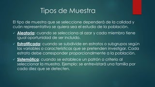 Tipos de Muestra
El tipo de muestra que se seleccione dependerá de la calidad y
cuán representativo se quiera sea el estudio de la población.
 Aleatoria: cuando se selecciona al azar y cada miembro tiene
igual oportunidad de ser incluido.
 Estratificada: cuando se subdivide en estratos o subgrupos según
las variables o características que se pretenden investigar. Cada
estrato debe corresponder proporcionalmente a la población.
 Sistemática: cuando se establece un patrón o criterio al
seleccionar la muestra. Ejemplo: se entrevistará una familia por
cada diez que se detecten.
 