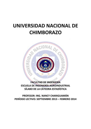 UNIVERSIDAD NACIONAL DE
CHIMBORAZO
FACULTAD DE INGENIERÍA
ESCUELA DE INGENIERÍA AGROINDUSTRIAL
SÍLABO DE LA CÁTEDRA ESTADÍSTICA
PROFESOR: ING. NANCY CHARIGUAMÁN
PERÍODO LECTIVO: SEPTIEMBRE 2013 – FEBRERO 2014
 