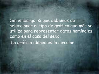 Sin embargo, si que debemos de
seleccionar el tipo de gráfica que más se
utiliza para representar datos nominales
como en el caso del sexo.
La gráfica idónea es la circular.
 