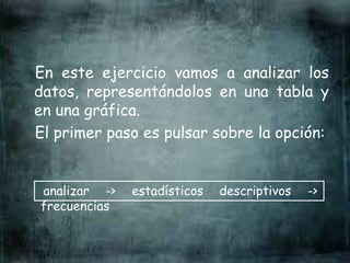 En este ejercicio vamos a analizar los
datos, representándolos en una tabla y
en una gráfica.
El primer paso es pulsar sobre la opción:
analizar -> estadísticos descriptivos ->
frecuencias
 