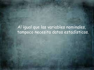 Al igual que las variables nominales,
tampoco necesita datos estadísticos.
 