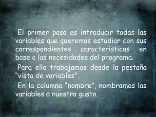 El primer paso es introducir todas las
variables que queremos estudiar con sus
correspondientes características en
base a las necesidades del programa.
Para ello trabajamos desde la pestaña
“vista de variables”.
En la columna “nombre”, nombramos las
variables a nuestro gusto.
 