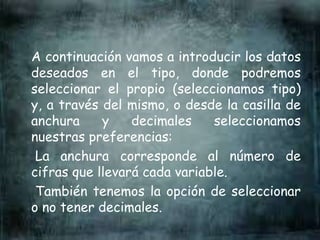 A continuación vamos a introducir los datos
deseados en el tipo, donde podremos
seleccionar el propio (seleccionamos tipo)
y, a través del mismo, o desde la casilla de
anchura y decimales seleccionamos
nuestras preferencias:
La anchura corresponde al número de
cifras que llevará cada variable.
También tenemos la opción de seleccionar
o no tener decimales.
 