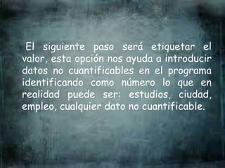 El siguiente paso será etiquetar el
valor, esta opción nos ayuda a introducir
datos no cuantificables en el programa
identificando como número lo que en
realidad puede ser: estudios, ciudad,
empleo, cualquier dato no cuantificable.
 