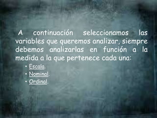 A continuación seleccionamos las
variables que queremos analizar, siempre
debemos analizarlas en función a la
medida a la que pertenece cada una:
• Escala.
• Nominal.
• Ordinal.
 