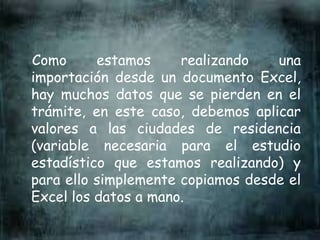 Como estamos realizando una
importación desde un documento Excel,
hay muchos datos que se pierden en el
trámite, en este caso, debemos aplicar
valores a las ciudades de residencia
(variable necesaria para el estudio
estadístico que estamos realizando) y
para ello simplemente copiamos desde el
Excel los datos a mano.
 