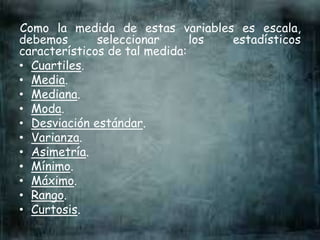 Como la medida de estas variables es escala,
debemos seleccionar los estadísticos
característicos de tal medida:
• Cuartiles.
• Media.
• Mediana.
• Moda.
• Desviación estándar.
• Varianza.
• Asimetría.
• Mínimo.
• Máximo.
• Rango.
• Curtosis.
 