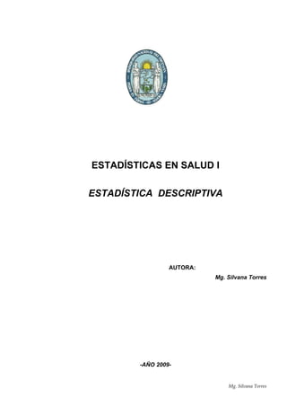 Estadística Descriptiva –Año 2009- 1
ESTADÍSTICAS EN SALUD I
ESTADÍSTICA DESCRIPTIVA
AUTORA:
Mg. Silvana Torres
-AÑO 2009-
Mg. Silvana Torres
 