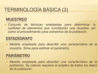 Muestra representativacensoRecopilación, ordenación y presentación de los datos de una población.Terminología básica (3)muestreoConjunto de técnicas empleadas para determinar la cantidad de elementos que constituirán una muestra, así como el procedimiento para extraerlos de la población.estadígrafoMedida empleada para describir una característica de la muestra. Sirve para estimar el parámetro.parámetroMedida empleada para describir una característica de la población. Su cálculo requiere el empleo de todos los datos de la población.Terminología básica (4)Unidad de análisisCada uno de los elementos de la población. También se conoce como Unidad Estadística Elemental o Unidad experimental.Unidad de observaciónCada uno de los elementos de los que se recoge la información. Puede o no, coincidir con la unidad de análisis.Unidad de selecciónEs dónde se encuentra, ubica o localiza a las unidades de observación.Unidad de AnálisisUnidad de MuestreoMuestreoMuestraPoblaciónEstadígrafoInferenciaCENSOParámetro