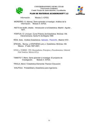UNIVERSIDAD POPULAR DEL CESAR
Vicerrectoría Académica
Comité Técnico de Autoevaluación y Acreditación
PLAN DE MATERIAS ACADEMUSOFT 3.2
Información. Modulo 3. ICFES.
MORERNO, G, Adonay. Serie aprender a investigar. Análisis de la
Información. Modulo 4. ICFES.
NIETO de ALBA, Ubaldo Introducción a la Estadística. Madrid : Aguilar ,
1977.
PORTUS, G: Lincoyan. Curso Práctico de Estadística. McGraw -Hill.
Interamericana. Santa Fe de Bogota.1999
RÍOS, Sixto. Análisis Estadísticos Aplicado . Paraninfo , Madrid,1972 .
SPIEGEL, Murray. y STEPHENS Larry J. Estadística. McGraw -Hill.
México. 3ª edic.1997-2001.
STEEL y TORRIE. 1992. Bioestadística. Principios y Procedimientos. Editorial
Graf América. México 622 p.
TAMAYO T, Mario. Serie aprender a investigar: El proyecto de
Investigación. Modulo 5. ICFES.
TRIOLA, Mario f: Estadística Elemental. Pearson Educación
WALPOLE. Probabilidad y Estadística para ingenieros.
10
 