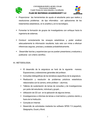 UNIVERSIDAD POPULAR DEL CESAR
Vicerrectoría Académica
Comité Técnico de Autoevaluación y Acreditación
PLAN DE MATERIAS ACADEMUSOFT 3.2
 Proporcionar las herramientas de ayuda al estudiante para que realice y
resoluciones problemas de tipo informático con aplicaciones de los
tratamientos estadísticos, en lo analítico y en lo tecnológico.
 Fomentar la formación de grupos de investigadores con enfoque hacia la
ingeniería de sistemas.
 Conducir correctamente los ensayos estadísticas y poder analizar
adecuadamente la información resultante; todo esto con miras a efectuar
inferencias seguras, precisas y avaladas probabilísticamente.
 Desarrollar teorías y experiencias que se puedan presentarse y evaluarse y
publicarse con criterio científico.
III.- METODOLOGIA.
 El desarrollo de la asignatura se hará de la siguiente manera:
Exposiciones y aclaraciones generales del profesor.
 Consultas bibliográficas de los temáticos específicos de la asignatura.
 Realización y resolución de problemas prácticos estadísticos
relacionados con la carrera, entre profesor – alumnos.
 Talleres de sustentación de temas de consultas y de investigaciones
por parte del estudiante, individual y grupal...
 Utilización de CD con en la aplicación de algunos temas.
 Investigaciones e informes de temas a nivel teórico y práctico dentro y
fuera de la Institución.
 Consulta en Internet.
 Desarrollo de actividades mediante los software SPSS 7.5 (español),
Statgraphis, Excel y Word.
3
 