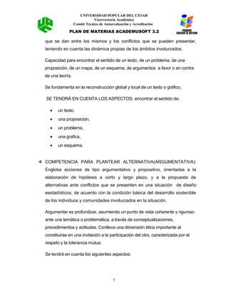 UNIVERSIDAD POPULAR DEL CESAR
Vicerrectoría Académica
Comité Técnico de Autoevaluación y Acreditación
PLAN DE MATERIAS ACADEMUSOFT 3.2
que se dan entre los mismos y los conflictos que se pueden presentar,
teniendo en cuenta las dinámica propias de los ámbitos involucrados.
Capacidad para encontrar el sentido de un texto, de un problema, de una
proposición, de un mapa, de un esquema, de argumentos a favor o en contra
de una teoría.
Se fundamenta en la reconstrucción global y local de un texto o gráfico.
SE TENDRÁ EN CUENTA LOS ASPECTOS: encontrar el sentido de:
• un texto,
• una proposición,
• un problema,
• una grafica,
• un esquema.
 COMPETENCIA PARA PLANTEAR ALTERNATIVA(ARGUMENTATIVA):
Engloba acciones de tipo argumentativo y propositivo, orientadas a la
elaboración de hipótesis a corto y largo plazo, y a la propuesta de
alternativas ante conflictos que se presenten en una situación de diseño
eestadísticos, de acuerdo con la condición básica del desarrollo sostenible
de los individuos y comunidades involucrados en la situación.
Argumentar es profundizar, asumiendo un punto de vista coherente y riguroso
ante una temática o problemática, a través de conceptualizaciones,
procedimientos y actitudes. Conlleva una dimensión ética importante al
constituirse en una invitación a la participación del otro, caracterizada por el
respeto y la tolerancia mutua.
Se tendrá en cuenta los siguientes aspectos:
5
 