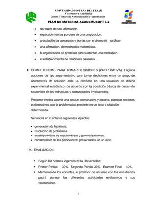 UNIVERSIDAD POPULAR DEL CESAR
Vicerrectoría Académica
Comité Técnico de Autoevaluación y Acreditación
PLAN DE MATERIAS ACADEMUSOFT 3.2
• dar razón de una afirmación.
• explicación de los porqués de una proposición.
• articulación de conceptos y teorías con el ánimo de justificar
• una afirmación. demostración matemática.
• la organización de premisas para sustentar una conclusión.
• el establecimiento de relaciones causales.
 COMPETENCIAS PARA TOMAR DECISIONES (PROPOSITIVA): Engloba
acciones de tipo argumentativo para tomar decisiones entre un grupo de
alternativas de solución ante un conflicto en una situación de diseño
experimental estadístico, de acuerdo con la condición básica de desarrollo
sostenible de los individuos y comunidades involucrados.
Proponer implica asumir una postura constructiva y creativa, plantear opciones
o alternativas ante la problemática presente en un texto o situación
determinada.
Se tendrá en cuenta los siguientes aspectos:
• generación de hipótesis.
• resolución de problemas.
• establecimiento de regularidades y generalizaciones.
• confrontación de las perspectivas presentadas en un texto.
V.- EVALUACION.
 Según las normas vigentes de la Universidad;
 Primer Parcial 30%. Segundo Parcial 30%. Examen Final 40%.
 Manteniendo los cohortes, el profesor de acuerdo con los estudiantes
podrá planear las diferentes actividades evaluativos y sus
valoraciones.
6
 