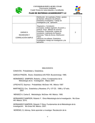 UNIVERSIDAD POPULAR DEL CESAR
Vicerrectoría Académica
Comité Técnico de Autoevaluación y Acreditación
PLAN DE MATERIAS ACADEMUSOFT 3.2
Distribución chi cuadrada y Fisher,, grados
de libertad. Utilización de software.
Estadística Investigativa: Trabajo de
investigación y de aplicación.
UNIDAD 8.
REGRESIÓN Y
CORRELACIÓN SIMPLE
Regresión y Correlación:
Conceptos, análisis regresión, Ecuación y
graficas lineal. Método de mínimos
cuadrados. Coeficientes, análisis de
correlación, coeficiente de Pesaron.
Varianzas. Tabla de Anova. Distribucion
Fisher.
Utilización de software. Estadística
Investigativa: trabajo de investigación y de
aplicación.
2
BIBLIOGRAFIA
CANAVOS. Probabilidad y Estadística.
GARCIA PINZON, Álvaro. Estadistica.UIS-FEDI. Bucaramanga. 1985.
HERNÁNDEZ SAMPIERI, Roberto, y Otros. Fundamentos de la
Metodología de la Investigación. Méjico 2007.
LIPSCHUTZ, Seymour. Probabilidad. McGraw- Hill.. México 1997
MARTINEZ B, Ciro. Estadística y Muestreo. 9ª y 12ª CD . 1998 y 12ª.edic.
2007.
MENDEZ A, Carlos E. Metodología. McGraw -Hill. México. 1995.
HERNANDEZ SAMPIERI, Roberto Y. Otros Metodología de la Investigación. Mc-Graw
Hill. México. 2010.
HERNANDEZ SAMPIERI, Roberto Y Otros. Fundamentos de la Metodología de la
Investigación. Mc-Graw Hill. México. 2007.
MORENO, G, Adonay. Serie aprender a investigar. Recolección de la
9
 