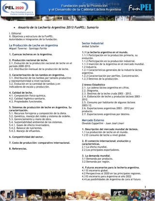 3
 Anuario de la Lechería Argentina 2013 FunPEL: Sumario
I. Editorial
II. Objetivos y estructura de la FunPEL.
Autoridades e integrantes de la fundación.
La Producción de Leche en Argentina
Miguel Taverna – Santiago Fariña
1. Cuencas lecheras en la Argentina.
2. Producción nacional de leche.
2.1. Evolución de la producción nacional de leche en el
período 2000-2012.
2.2. Distribución mensual de la producción de leche.
3. Caracterización de los tambos en Argentina.
3.1. Distribución de los tambos por tamaño productivo
y representatividad a nivel nacional.
3.2. Evolución en la cantidad de tambos y en
indicadores de escala y producción.
4. Calidad de leche.
4.1. Composición físico-química.
4.2. Calidad higiénico-sanitaria.
4.3. Propiedades funcionales.
5. Sistemas de producción de leche en Argentina. Su
caracterización.
5.1. Recursos forrajeros y composición de la dieta.
5.2. Genética, manejo del rodeo y sistema de ordeñe.
5.3. Gerenciamiento y mano de obra.
5.4. Sustentabilidad ambiental de los sistemas.
5.4.1. Gases de efecto invernadero.
5.4.2. Balance de nutrientes.
5.4.3. Manejo de efluentes.
6. Competitividad del sector.
7. Costo de producción: comparativo internacional.
8. Referencias.
Sector Industrial
Aníbal Schaller
1.1 La lechería argentina en el mundo.
1.1.1 Participación en la producción primaria, su
evolución.
1.1.2 Participación en la producción industrial.
1.1.3 Inserción de la Argentina en el mercado mundial.
1.2 Industria.
1.2.1 Características generales de la industria láctea
argentina.
1.2.2 Caracterización por perfiles. Concentración.
1.2.3 Destinos de la producción.
2 Anexo Estadístico
2.1. La cadena láctea argentina en cifras.
2.2. Diagrama.
2.3. Destinos de la leche cruda 2003 - 2012.
2.4. Elaboración de leche y productos lácteos 2003 -
2012.
2.5. Consumo por habitante de algunos lácteos
2003/12.
2.6. Exportaciones argentinas 2003 - 2012 por
producto.
2.7. Exportaciones argentinas por destino.
Mercado Externo
Osvaldo Cappellini – Juan José Linari
1. Descripción del mercado mundial de lácteos.
1.1 La producción de leche en el mundo.
1.2 El consumo de leche a nivel global.
2. El comercio internacional: evolución y
características.
2.1 La oferta mundial.
2.2 Los principales exportadores.
3. La demanda mundial.
3.1 Demanda por producto.
3.2 Demanda por región.
4. Futuros escenarios para la lechería argentina.
4.1 El escenario global.
4.2 Perspectivas al 2020 en las principales regiones.
4.3 El escenario para Argentina al año 2022
4.4 Las posibilidades de Argentina de cara al futuro
 