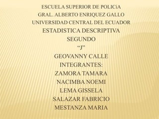 ESCUELA SUPERIOR DE POLICíA
GRAL. ALBERTO ENRIQUEZ GALLO
UNIVERSIDAD CENTRAL DEL ECUADOR
ESTADISTICA DESCRIPTIVA
SEGUNDO
“J”
GEOVANNY CALLE
INTEGRANTES:
ZAMORA TAMARA
NACIMBA NOEMI
LEMA GISSELA
SALAZAR FABRICIO
MESTANZA MARIA
 
