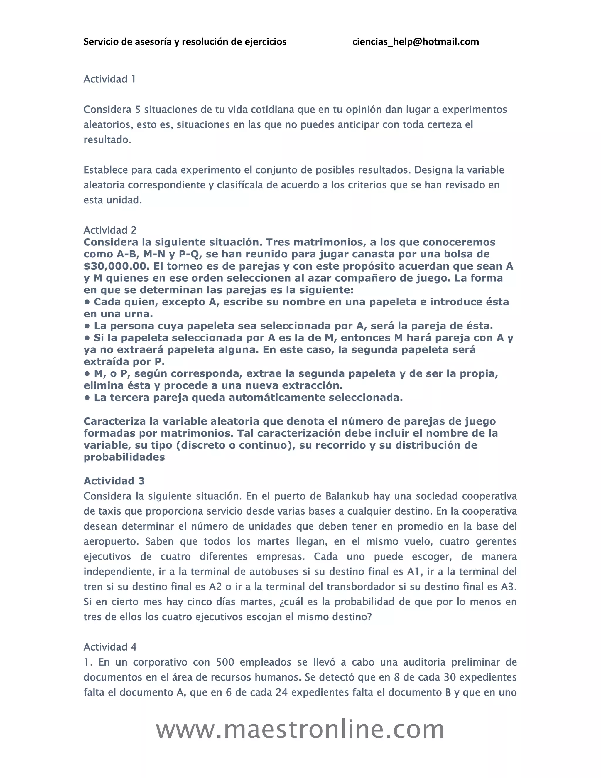 Servicio de asesoría y resolución de ejercicios ciencias_help@hotmail.com 
www.maestronline.com 
Actividad 1 
Considera 5 situaciones de tu vida cotidiana que en tu opinión dan lugar a experimentos aleatorios, esto es, situaciones en las que no puedes anticipar con toda certeza el resultado. Establece para cada experimento el conjunto de posibles resultados. Designa la variable aleatoria correspondiente y clasifícala de acuerdo a los criterios que se han revisado en esta unidad. 
Actividad 2 
Considera la siguiente situación. Tres matrimonios, a los que conoceremos como A-B, M-N y P-Q, se han reunido para jugar canasta por una bolsa de $30,000.00. El torneo es de parejas y con este propósito acuerdan que sean A y M quienes en ese orden seleccionen al azar compañero de juego. La forma en que se determinan las parejas es la siguiente: • Cada quien, excepto A, escribe su nombre en una papeleta e introduce ésta en una urna. • La persona cuya papeleta sea seleccionada por A, será la pareja de ésta. • Si la papeleta seleccionada por A es la de M, entonces M hará pareja con A y ya no extraerá papeleta alguna. En este caso, la segunda papeleta será extraída por P. • M, o P, según corresponda, extrae la segunda papeleta y de ser la propia, elimina ésta y procede a una nueva extracción. • La tercera pareja queda automáticamente seleccionada. Caracteriza la variable aleatoria que denota el número de parejas de juego formadas por matrimonios. Tal caracterización debe incluir el nombre de la variable, su tipo (discreto o continuo), su recorrido y su distribución de probabilidades 
Actividad 3 
Considera la siguiente situación. En el puerto de Balankub hay una sociedad cooperativa de taxis que proporciona servicio desde varias bases a cualquier destino. En la cooperativa desean determinar el número de unidades que deben tener en promedio en la base del aeropuerto. Saben que todos los martes llegan, en el mismo vuelo, cuatro gerentes ejecutivos de cuatro diferentes empresas. Cada uno puede escoger, de manera independiente, ir a la terminal de autobuses si su destino final es A1, ir a la terminal del tren si su destino final es A2 o ir a la terminal del transbordador si su destino final es A3. Si en cierto mes hay cinco días martes, ¿cuál es la probabilidad de que por lo menos en tres de ellos los cuatro ejecutivos escojan el mismo destino? 
Actividad 4 
1. En un corporativo con 500 empleados se llevó a cabo una auditoria preliminar de documentos en el área de recursos humanos. Se detectó que en 8 de cada 30 expedientes falta el documento A, que en 6 de cada 24 expedientes falta el documento B y que en uno  