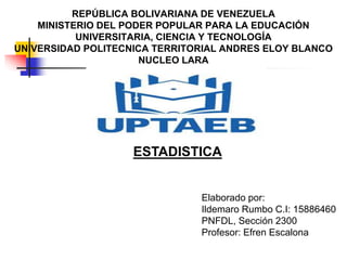 REPÚBLICA BOLIVARIANA DE VENEZUELA
MINISTERIO DEL PODER POPULAR PARA LA EDUCACIÓN
UNIVERSITARIA, CIENCIA Y TECNOLOGÍA
UNIVERSIDAD POLITECNICA TERRITORIAL ANDRES ELOY BLANCO
NUCLEO LARA
ESTADISTICA
Elaborado por:
Ildemaro Rumbo C.I: 15886460
PNFDL, Sección 2300
Profesor: Efren Escalona
 