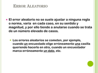ERRORES SISTEMÁTICOS


Un error sistemático es aquel que se produce de igual
modo ( sentido y proporción) en todas las mediciones
que se realizan sobre un parámetro de la muestra.



Contrario al error aleatorio, NO se anula en muestras
grandes.



Cuando se extrae una muestra de una población es
frecuente que los resultados obtenidos de la muestra no
sean exactamente los valores reales de la población.

 