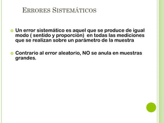 ERRORES SISTEMÁTICOS. EJEMPLOS
Tres formas de cometer error en el Muestreo:
Por la tendencia subjetiva consciente o inconsciente del
investigador.
Por las sustituciones que aplique según el criterio propio
del investigador, de las unidades de la muestra que
habían sido elegidas al azar.

Insuficiente observación del conjunto de la población que
influye en una deficiente definición de sus características.

 