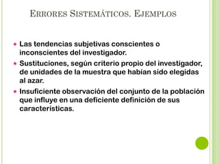 MARGEN DE ERROR ADMISIBLE
El incremento del tamaño de la muestra repercute en
una mayor precisión y por consiguiente en menor
error muestral.
El error muestral interviene en el cálculo del tamaño
de la muestra solo si el diseño es probabilístico.
En el muestreo probabilístico el investigador fija el
error máximo admisible a priori y sobre esa base
realiza el cálculo del tamaño de la muestra.

 